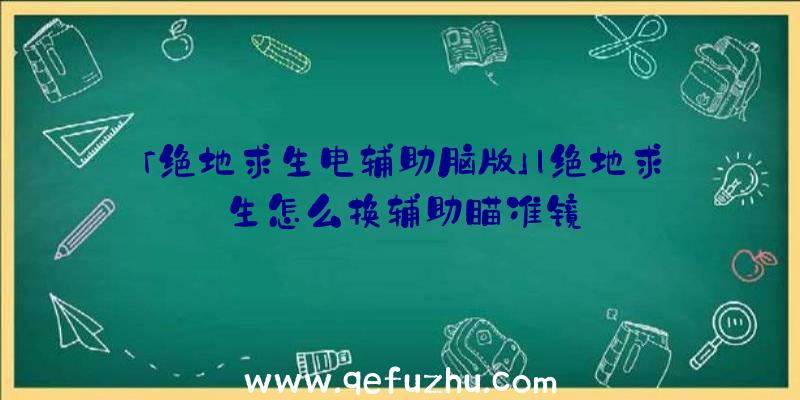 「绝地求生电辅助脑版」|绝地求生怎么换辅助瞄准镜